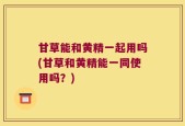 甘草能和黄精一起用吗(甘草和黄精能一同使用吗？)