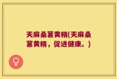 天麻桑葚黄精(天麻桑葚黄精，促进健康。)