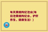 每天黄精枸杞泡水(每日泡黄精枸杞水，护肝养生，健康生活！)