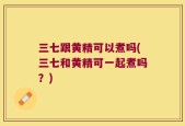 三七跟黄精可以煮吗(三七和黄精可一起煮吗？)