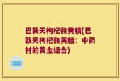 巴戟天枸杞熟黄精(巴戟天枸杞熟黄精：中药材的黄金组合)