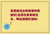 用黄精泡水喝用哪种黄精好(选择优质黄精泡水，喝出健康好滋味！)