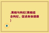 .黄精与枸杞(黄精结合枸杞，促进身体健康)