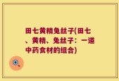 田七黄精兔丝子(田七、黄精、兔丝子：一道中药食材的组合)
