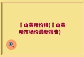 砳山黄精价格(砳山黄精市场价最新报告)