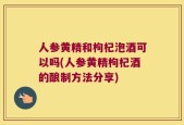 人参黄精和枸杞泡酒可以吗(人参黄精枸杞酒的酿制方法分享)