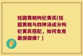 桂圆黄精枸杞黄芪(桂圆黄精与四神汤成分枸杞黄芪搭配，如何食用最保健康？)