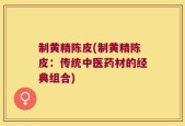 制黄精陈皮(制黄精陈皮：传统中医药材的经典组合)