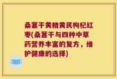 桑葚干黄精黄芪枸杞红枣(桑葚干与四种中草药营养丰富的复方，维护健康的选择)