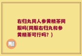 右归丸同人参黄精茶同服吗(同服右归丸和参黄精茶可行吗？)