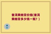 普洱黄精膏价格(普洱黄精膏多少钱一瓶？)