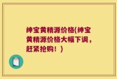 绅宝黄精源价格(绅宝黄精源价格大幅下调，赶紧抢购！)