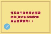 怀孕能不能用麦吉丽黄精华(能否在孕期使用麦吉丽黄精华？)