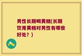 男性长期喝黄精(长期饮用黄精对男性有哪些好处？)