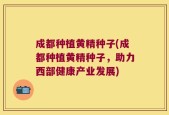 成都种植黄精种子(成都种植黄精种子，助力西部健康产业发展)