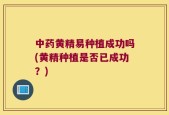 中药黄精易种植成功吗(黄精种植是否已成功？)