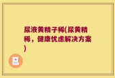 尿液黄精子稀(尿黄精稀，健康忧虑解决方案)