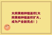 大同黄精种植面积(大同黄精种植面积扩大，成为产业新亮点！)