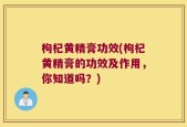 枸杞黄精膏功效(枸杞黄精膏的功效及作用，你知道吗？)