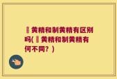 矷黄精和制黄精有区别吗(矷黄精和制黄精有何不同？)