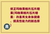 修正玛咖黄精片压片糖果(玛咖黄精片压片糖果：改善男女身体健康、提高性能力的新选择)