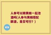 人参可以跟黄精一起泡酒吗(人参与黄精搭配酿酒，是否可行？)