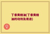 丁香黄精油(丁香黄精油的功效及用途)
