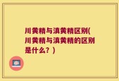 川黄精与滇黄精区别(川黄精与滇黄精的区别是什么？)