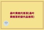 桑叶黄精代用茶(桑叶黄精茶的替代品推荐)