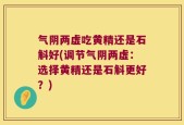 气阴两虚吃黄精还是石斛好(调节气阴两虚：选择黄精还是石斛更好？)