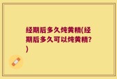 经期后多久炖黄精(经期后多久可以炖黄精？)