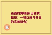 山西的黄精茶(山西黄精茶：一场口感与养生的完美结合)