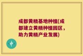 成都黄精基地种植(成都建立黄精种植园区，助力黄精产业发展)