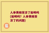 人参黄精茶凉了能喝吗(能喝吗？人参黄精茶凉了的问题)