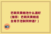 巴戟天黄精泡什么酒好(推荐：巴戟天黄精适合用于泡制何种酒？)