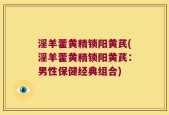 淫羊藿黄精锁阳黄芪(淫羊藿黄精锁阳黄芪：男性保健经典组合)