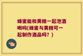 蜂蜜能和黄精一起泡酒喝吗(蜂蜜与黄精可一起制作酒品吗？)