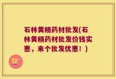 石林黄精药材批发(石林黄精药材批发价钱实惠，来个批发优惠！)