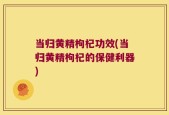 当归黄精枸杞功效(当归黄精枸杞的保健利器)