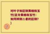 对叶子如区别黄精和玉竹(区分黄精和玉竹：如何辨别二者的区别？)