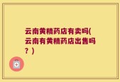 云南黄精药店有卖吗(云南有黄精药店出售吗？)
