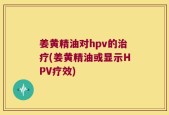 姜黄精油对hpv的治疗(姜黄精油或显示HPV疗效)