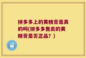 拼多多上的黄精膏是真的吗(拼多多售卖的黄精膏是否正品？)