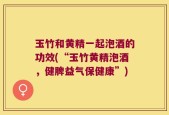 玉竹和黄精一起泡酒的功效(“玉竹黄精泡酒，健脾益气保健康”)