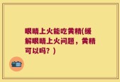 眼睛上火能吃黄精(缓解眼睛上火问题，黄精可以吗？)