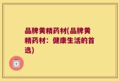 品牌黄精药材(品牌黄精药材：健康生活的首选)