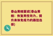 泰山黄精董斌(泰山黄精：恢复男性效力，提升身体免疫力的最佳选择)