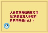 人参茧草黄精鹿茸片功效(黄精鹿茸人参草药片的功效是什么？)