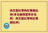肉苁蓉红枣枸杞黄精杜仲(多元植物营养补充剂：肉苁蓉红枣枸杞黄精杜仲)