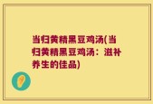 当归黄精黑豆鸡汤(当归黄精黑豆鸡汤：滋补养生的佳品)